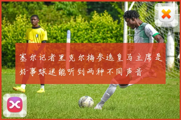 塞尔记者里克尔梅参选皇马主席是好事球迷能听到两种不同声音