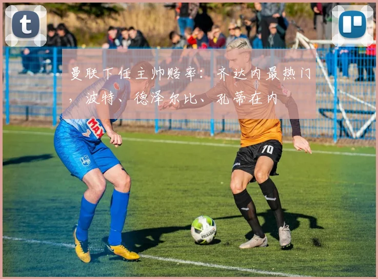 曼联下任主帅赔率：齐达内最热门，波特、德泽尔比、孔蒂在内
