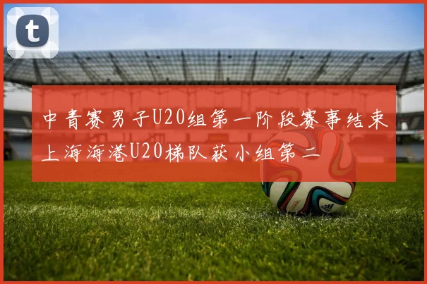 中青赛男子U20组第一阶段赛事结束上海海港U20梯队获小组第二