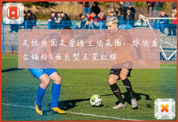足协为国足营造主场氛围，球场看台铺好6面巨型五星红旗
