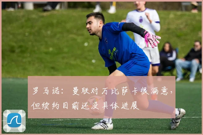罗马诺：曼联对万比萨卡很满意，但续约目前还没具体进展