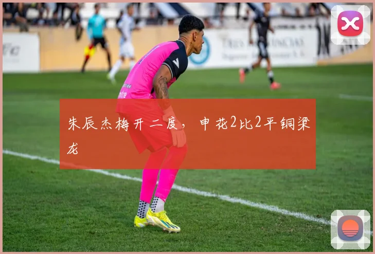 朱辰杰梅开二度，申花2比2平铜梁龙