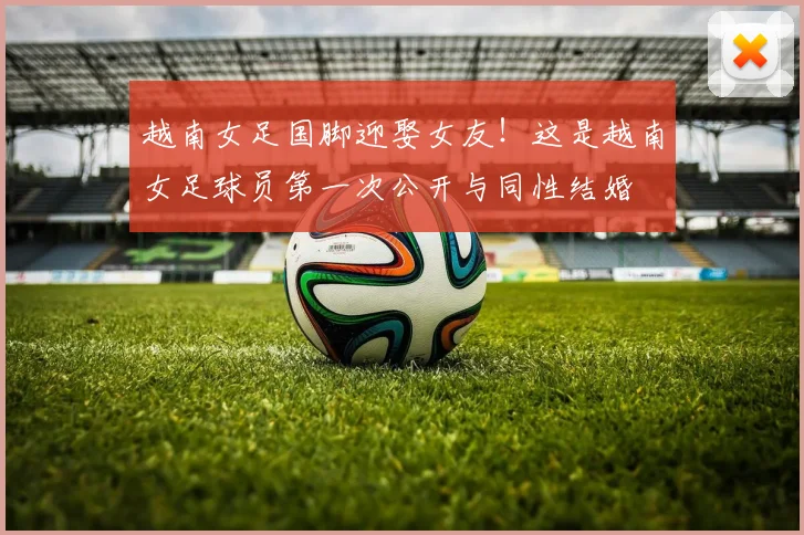 越南女足国脚迎娶女友！这是越南女足球员第一次公开与同性结婚