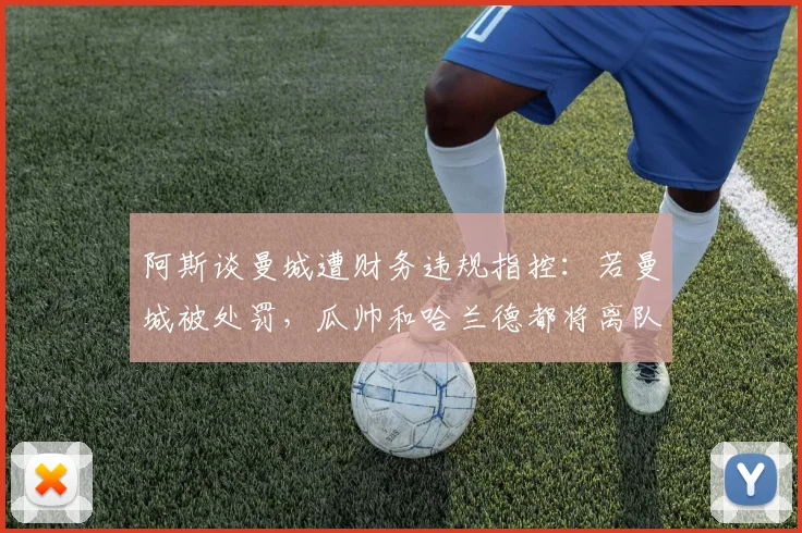 阿斯谈曼城遭财务违规指控：若曼城被处罚，瓜帅和哈兰德都将离队