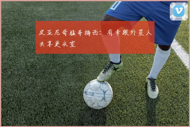 皮亚尼奇猛夸梅西：有幸跟外星人共享更衣室