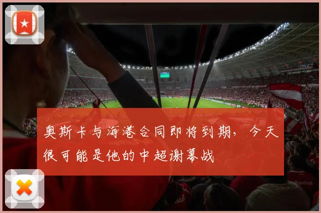 奥斯卡与海港合同即将到期，今天很可能是他的中超谢幕战