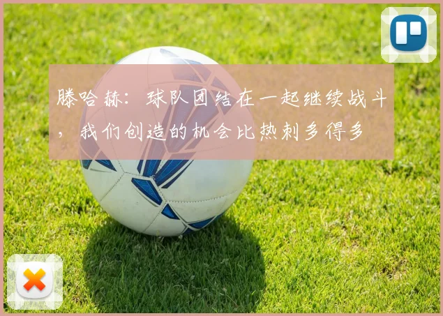 滕哈赫：球队团结在一起继续战斗，我们创造的机会比热刺多得多