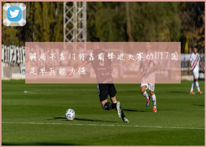解局不靠门将靠前锋进决赛的U17国足单兵能力强