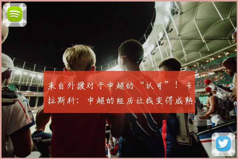 来自外援对于中超的“认可”！卡拉斯科：中超的经历让我变得成熟