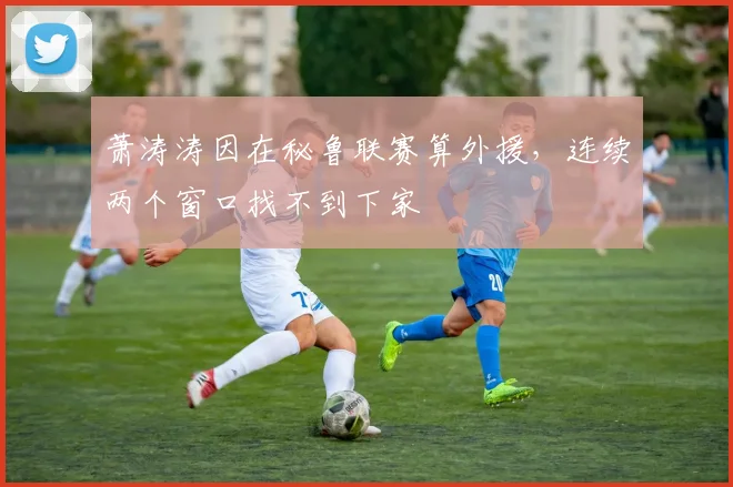 萧涛涛因在秘鲁联赛算外援，连续两个窗口找不到下家