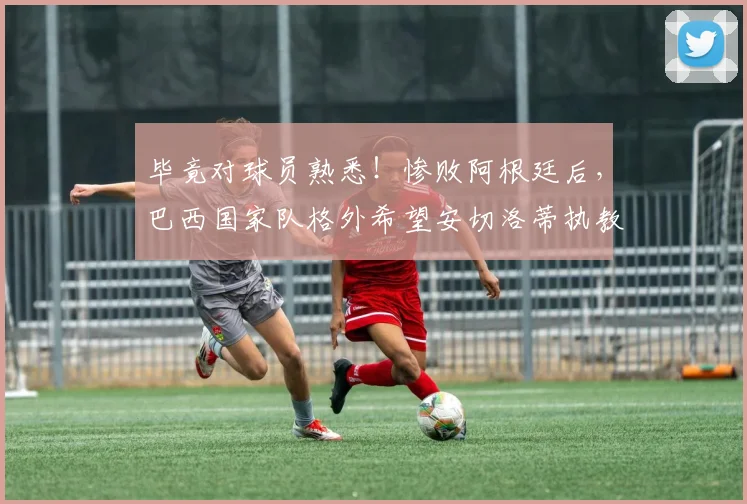 毕竟对球员熟悉！惨败阿根廷后，巴西国家队格外希望安切洛蒂执教