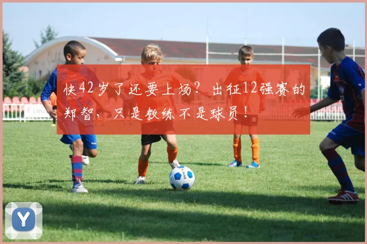 快42岁了还要上场？出征12强赛的郑智，只是教练不是球员！