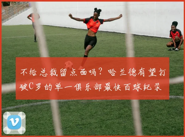 不给总裁留点面吗？哈兰德有望打破C罗的单一俱乐部最快百球纪录