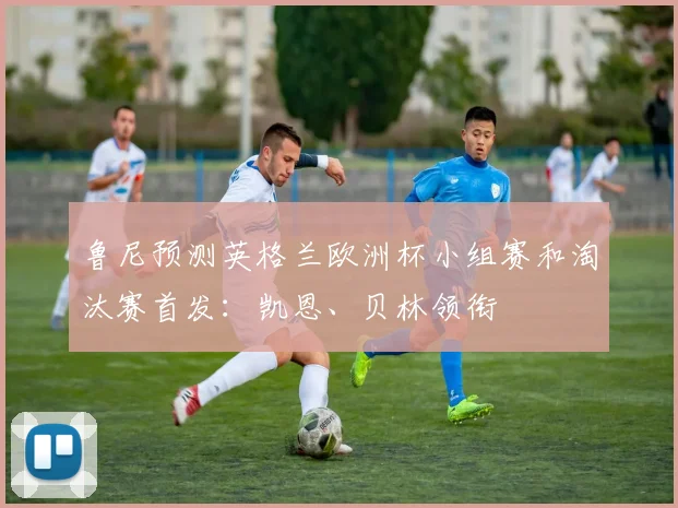 鲁尼预测英格兰欧洲杯小组赛和淘汰赛首发：凯恩、贝林领衔