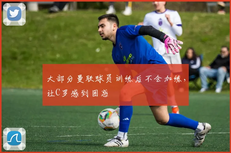 大部分曼联球员训练后不会加练，让C罗感到困惑