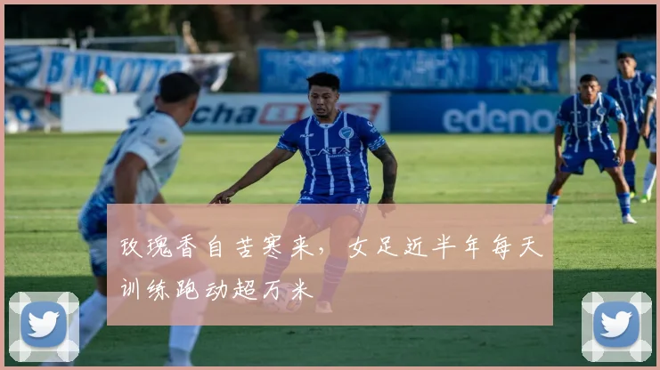 玫瑰香自苦寒来，女足近半年每天训练跑动超万米