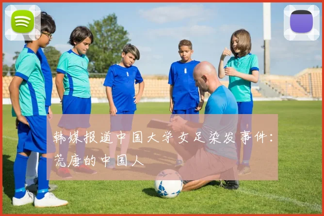 韩媒报道中国大学女足染发事件：荒唐的中国人