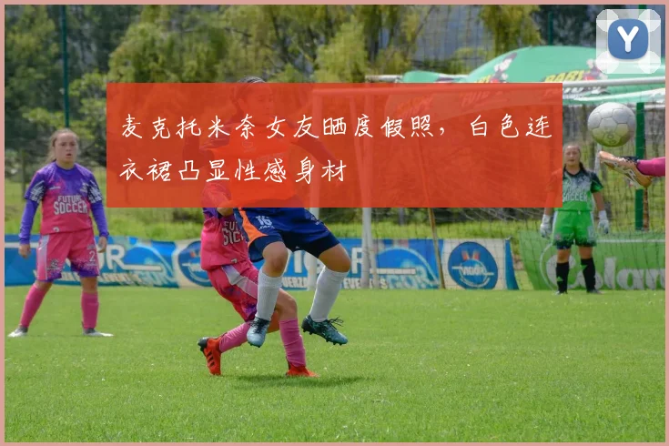 麦克托米奈女友晒度假照，白色连衣裙凸显性感身材