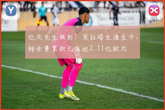 亿元先生级别！莫拉塔生涯至今，转会费累积已高达2.11亿欧元