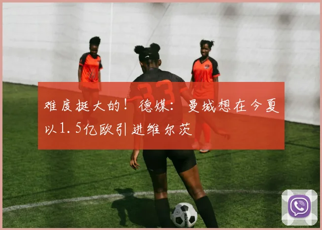 难度挺大的！德媒：曼城想在今夏以1.5亿欧引进维尔茨