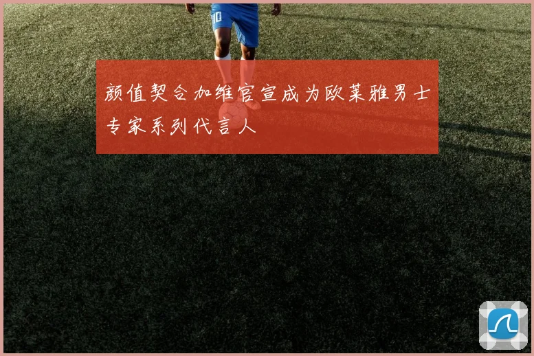 颜值契合加维官宣成为欧莱雅男士专家系列代言人