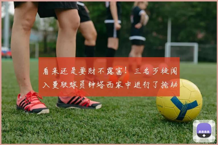 看来还是要财不露富！三名歹徒闯入曼联球员钟塔西家中进行了抢劫