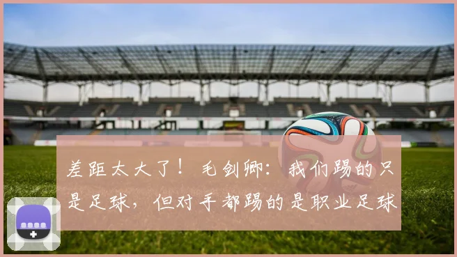 差距太大了！毛剑卿：我们踢的只是足球，但对手都踢的是职业足球
