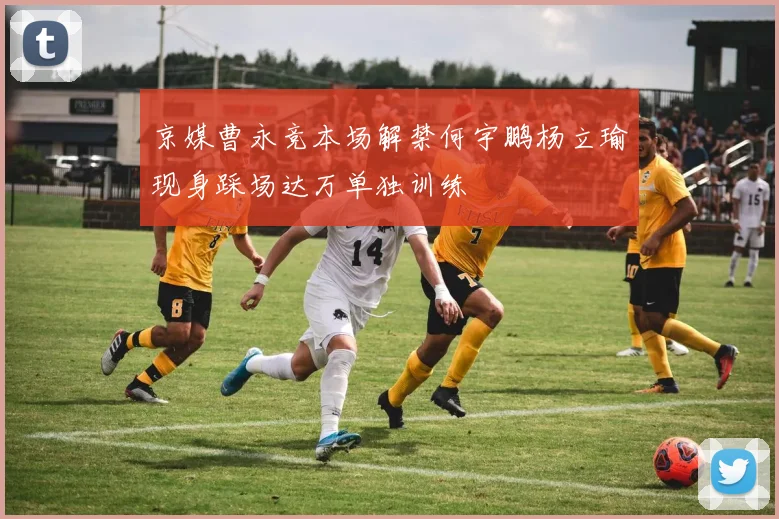 京媒曹永竞本场解禁何宇鹏杨立瑜现身踩场达万单独训练