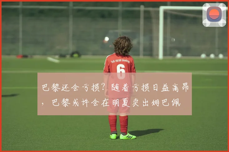 巴黎还会亏损？随着亏损日益高昂，巴黎或许会在明夏卖出姆巴佩