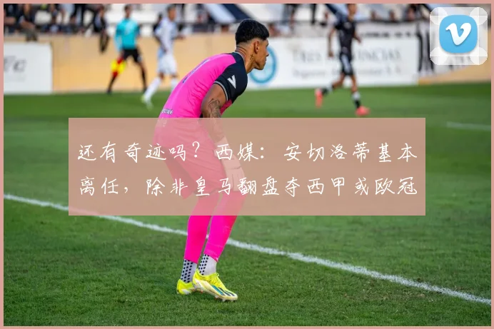 还有奇迹吗？西媒：安切洛蒂基本离任，除非皇马翻盘夺西甲或欧冠