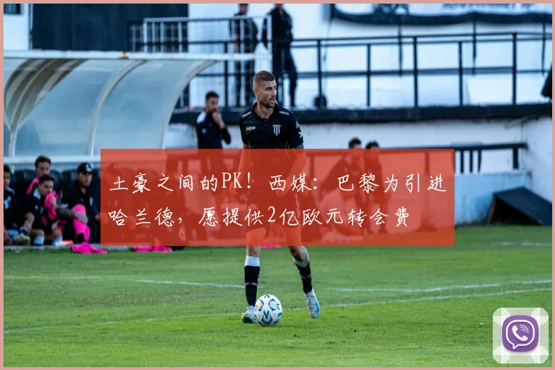 土豪之间的PK！西媒：巴黎为引进哈兰德，愿提供2亿欧元转会费