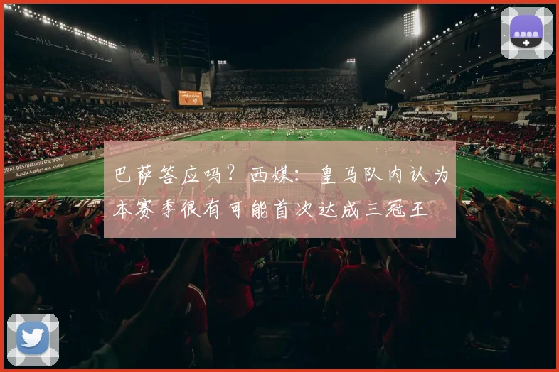 巴萨答应吗？西媒：皇马队内认为本赛季很有可能首次达成三冠王