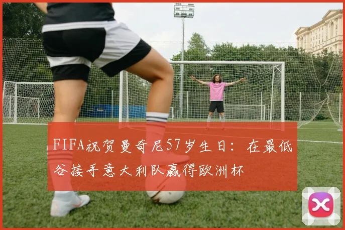 FIFA祝贺曼奇尼57岁生日：在最低谷接手意大利队赢得欧洲杯