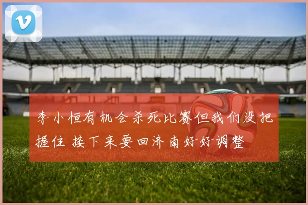 李小恒有机会杀死比赛但我们没把握住 接下来要回济南好好调整